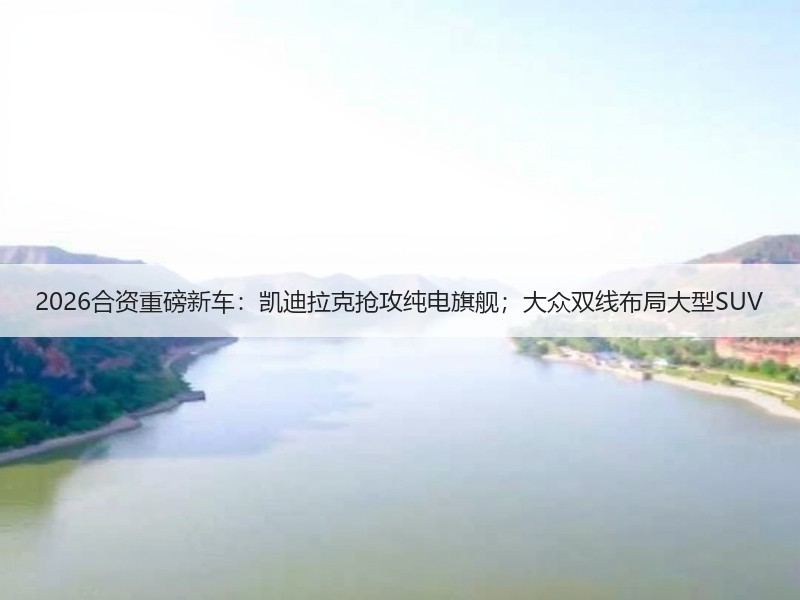 2026合资重磅新车：凯迪拉克抢攻纯电旗舰；大众双线布局大型SUV
