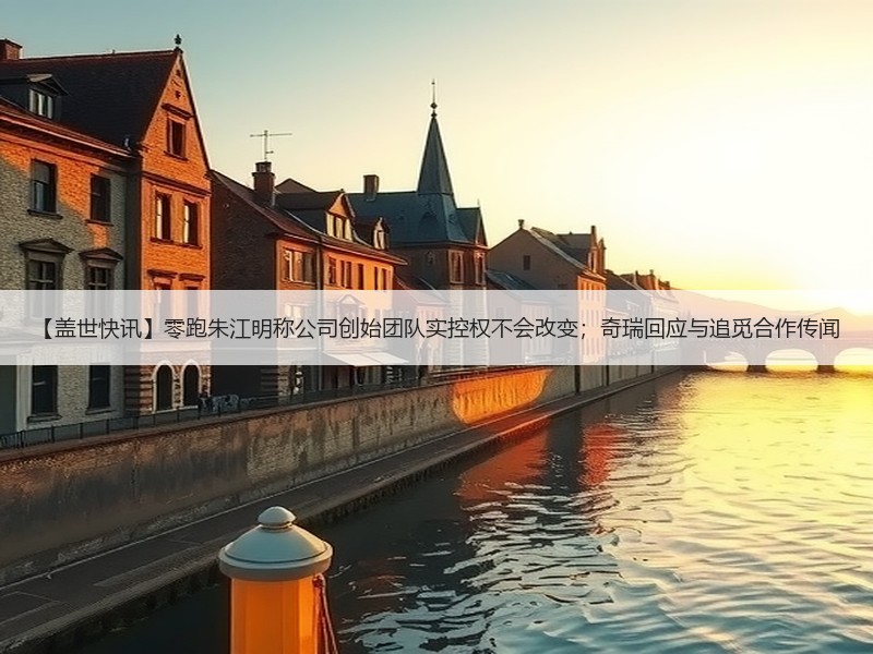 【盖世快讯】零跑朱江明称公司创始团队实控权不会改变；奇瑞回应与追觅合作传闻