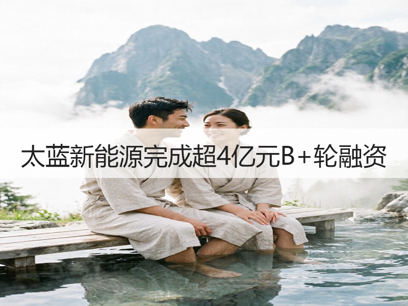 太蓝新能源完成超4亿元B+轮融资
